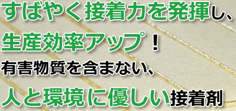 すばやく接着力を発揮し、生産効率アップ！有害物質を含まない、人と環境に優しい接着剤