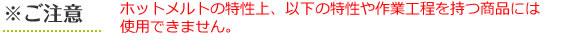 ※ご注意　ホットメルトの特性上、以下の特性や作業工程を持つ商品には使用できません。