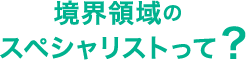 境界領域のスペシャリストって？