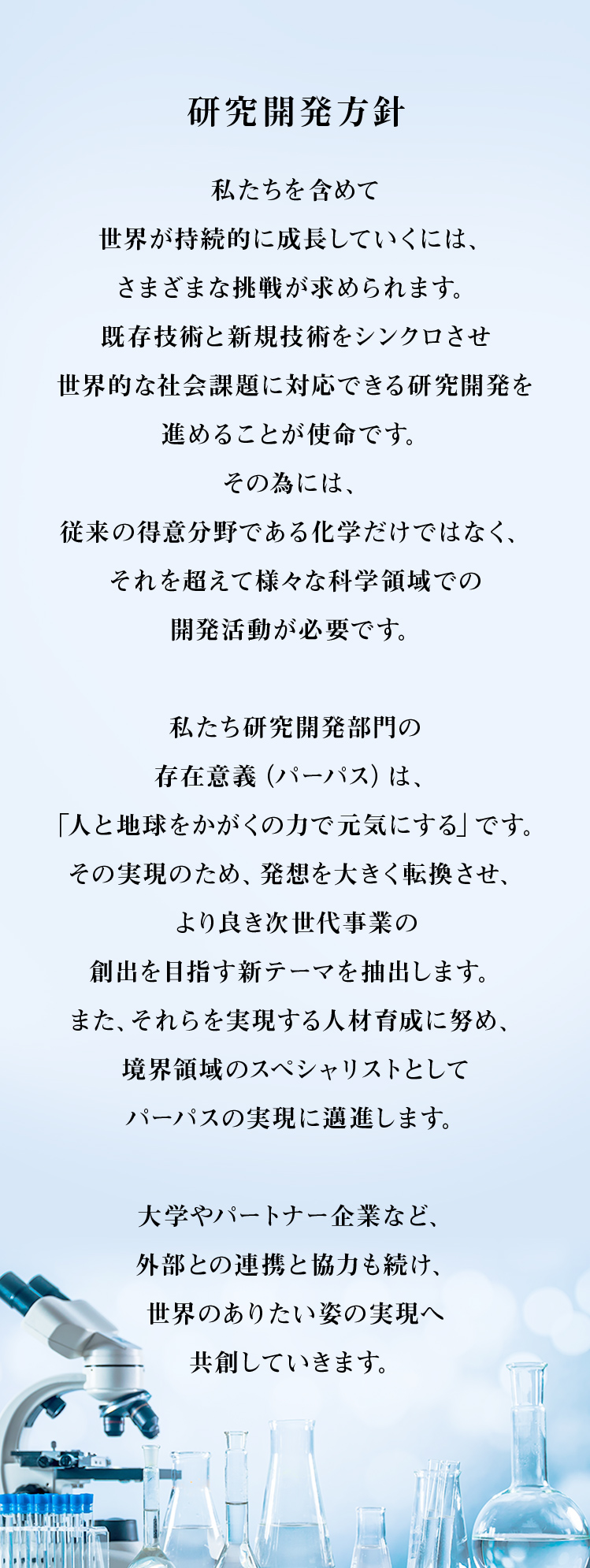 【研究開発方針】私たちを含めて世界が持続的に成長していくには、さまざまな挑戦が求められます。既存技術と新規技術をシンクロさせ、世界的な社会課題に対応できる研究開発を進めることが使命です。その為には、従来の得意分野である化学だけではなく、それを超えて様々な科学領域での開発活動が必要です。私たち研究開発部門の存在意義（パーパス）は、「人と地球をかがくの力で元気にする」です。その実現のため、発想を大きく転換させ、より良き次世代事業の創出を目指す新テーマを抽出します。また、それらを実現する人材育成に努め、境界領域のスペシャリストとしてパーパスの実現に邁進します。大学やパートナー企業など、外部との連携と協力も続け、世界のありたい姿の実現へ共創してゆきます。