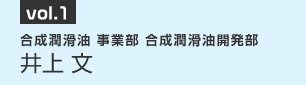 vol.1　合成潤滑油 事業部 合成潤滑油開発部　井上 文