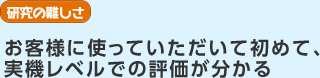 研究の難しさ　お客様に使っていただいて初めて、実機レベルでの評価が分かる