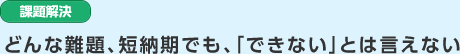 課題解決　どんな難題、短納期でも、「できない」とは言えない