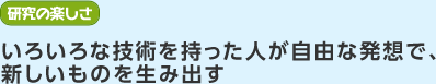 研究の楽しさ　いろいろな技術を持った人が自由な発想で、新しいものを生み出す