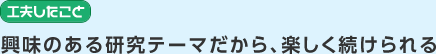 工夫したこと　興味のある研究テーマだから、楽しく続けられる