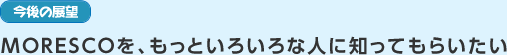 今後の展望　MORESCOを、もっといろいろな人に知ってもらいたい